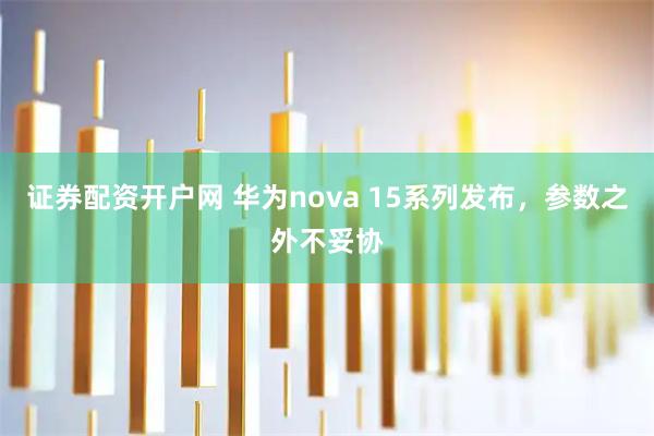 证券配资开户网 华为nova 15系列发布，参数之外不妥协