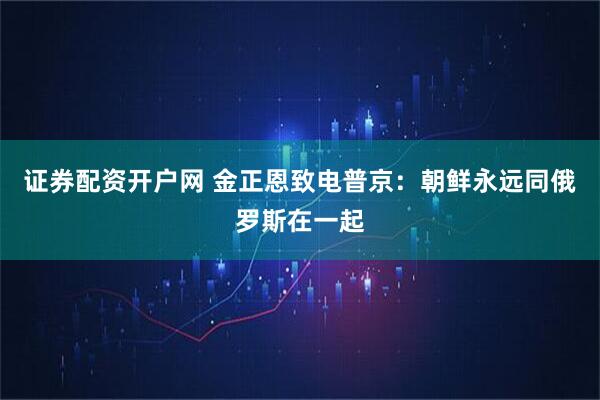 证券配资开户网 金正恩致电普京：朝鲜永远同俄罗斯在一起