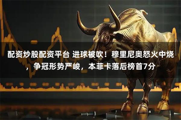配资炒股配资平台 进球被吹！穆里尼奥怒火中烧，争冠形势严峻，本菲卡落后榜首7分