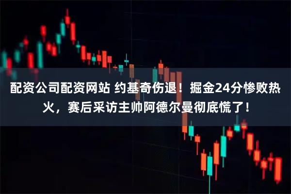 配资公司配资网站 约基奇伤退！掘金24分惨败热火，赛后采访主帅阿德尔曼彻底慌了！