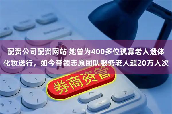 配资公司配资网站 她曾为400多位孤寡老人遗体化妆送行，如今带领志愿团队服务老人超20万人次