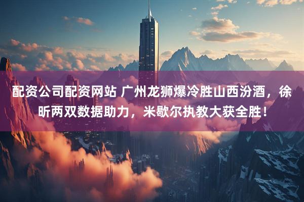 配资公司配资网站 广州龙狮爆冷胜山西汾酒，徐昕两双数据助力，米歇尔执教大获全胜！