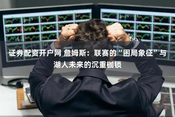 证券配资开户网 詹姆斯：联赛的“困局象征”与湖人未来的沉重枷锁