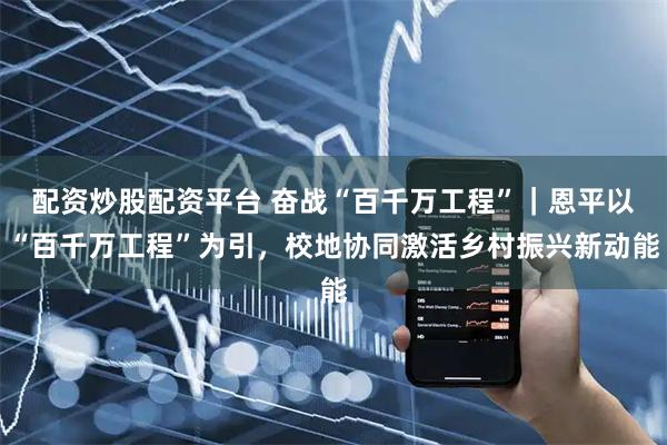 配资炒股配资平台 奋战“百千万工程”｜恩平以“百千万工程”为引，校地协同激活乡村振兴新动能
