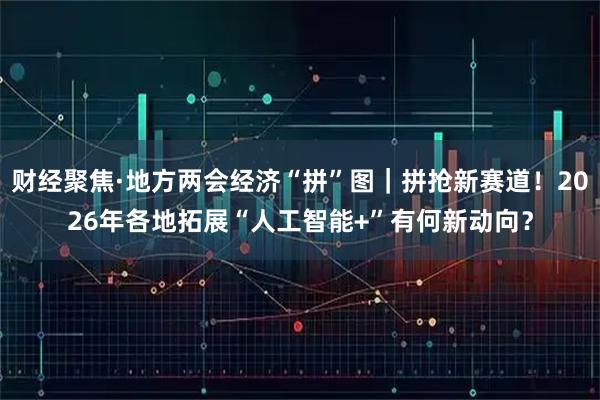 财经聚焦·地方两会经济“拼”图｜拼抢新赛道！2026年各地拓展“人工智能+”有何新动向？
