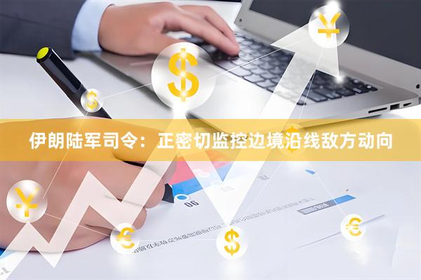 伊朗陆军司令：正密切监控边境沿线敌方动向