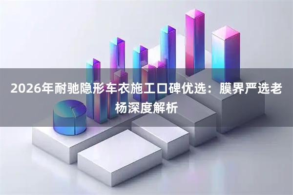 2026年耐驰隐形车衣施工口碑优选：膜界严选老杨深度解析