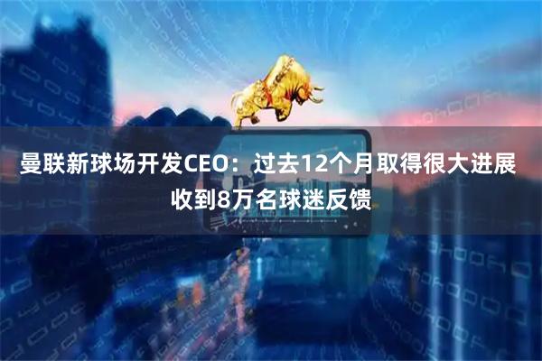 曼联新球场开发CEO：过去12个月取得很大进展 收到8万名球迷反馈