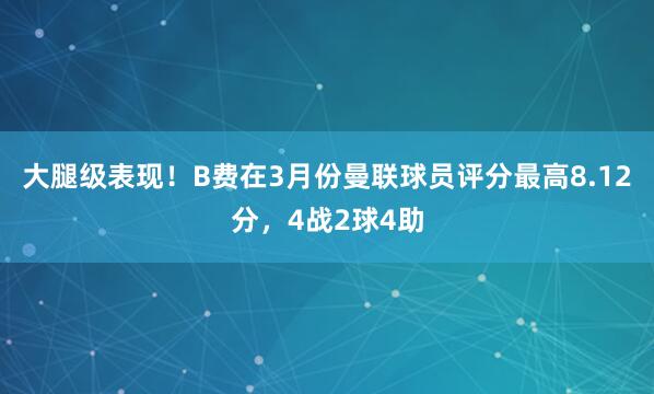 大腿级表现！B费在3月份曼联球员评分最高8.12分，4战2球4助
