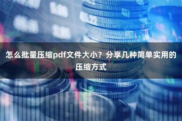 怎么批量压缩pdf文件大小?分享几种简单实用的压缩方式