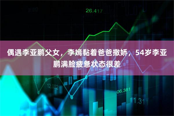 偶遇李亚鹏父女，李嫣黏着爸爸撒娇，54岁李亚鹏满脸疲惫状态很差
