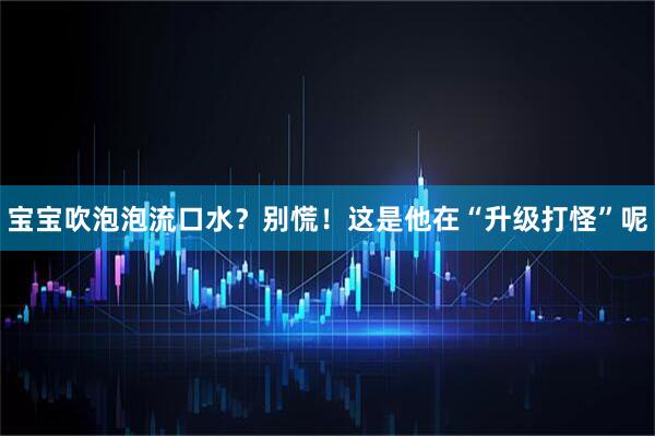 宝宝吹泡泡流口水？别慌！这是他在“升级打怪”呢