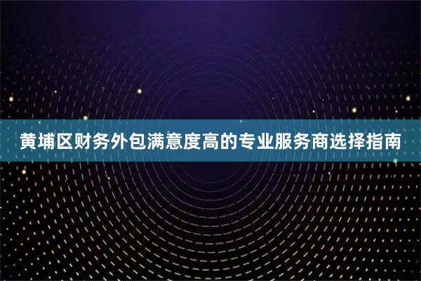 黄埔区财务外包满意度高的专业服务商选择指南