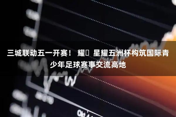 三城联动五一开赛！ 耀・星耀五洲杯构筑国际青少年足球赛事交流高地