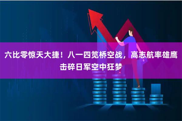 六比零惊天大捷！八一四笕桥空战，高志航率雄鹰击碎日军空中狂梦