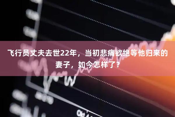 飞行员丈夫去世22年，当初悲痛欲绝等他归来的妻子，如今怎样了？