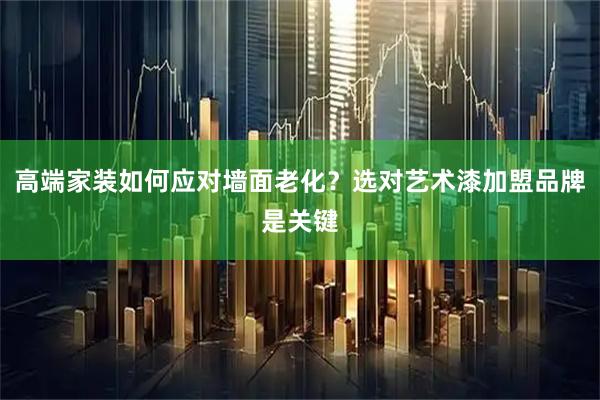 高端家装如何应对墙面老化？选对艺术漆加盟品牌是关键