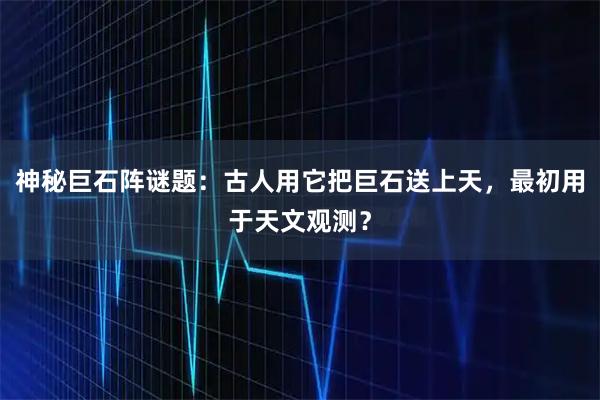 神秘巨石阵谜题：古人用它把巨石送上天，最初用于天文观测？