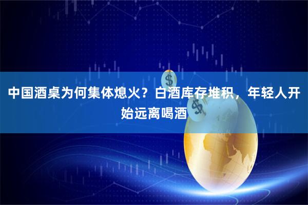 中国酒桌为何集体熄火？白酒库存堆积，年轻人开始远离喝酒