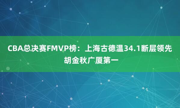 CBA总决赛FMVP榜：上海古德温34.1断层领先 胡金秋广厦第一