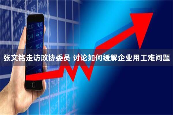 张文铭走访政协委员 讨论如何缓解企业用工难问题