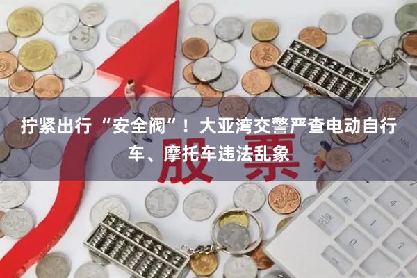 拧紧出行 “安全阀”！大亚湾交警严查电动自行车、摩托车违法乱象