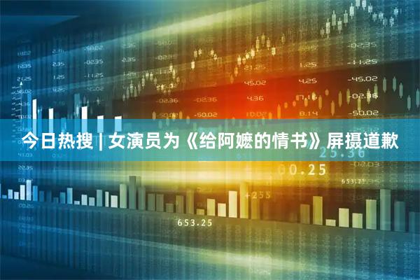 今日热搜 | 女演员为《给阿嬷的情书》屏摄道歉