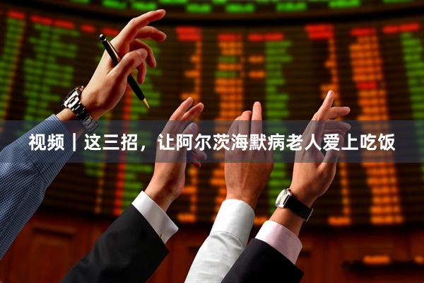 视频｜这三招，让阿尔茨海默病老人爱上吃饭