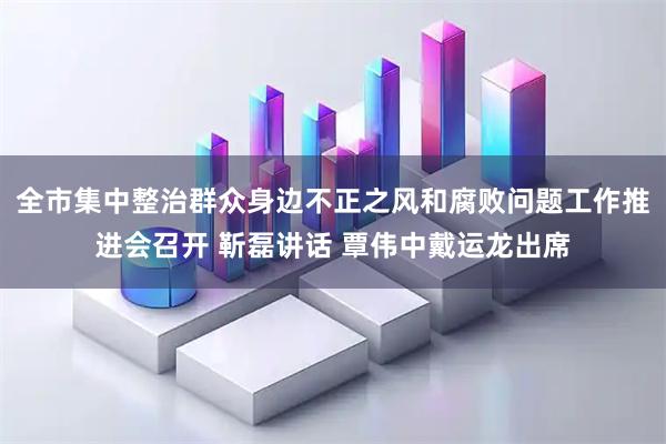 全市集中整治群众身边不正之风和腐败问题工作推进会召开 靳磊讲话 覃伟中戴运龙出席