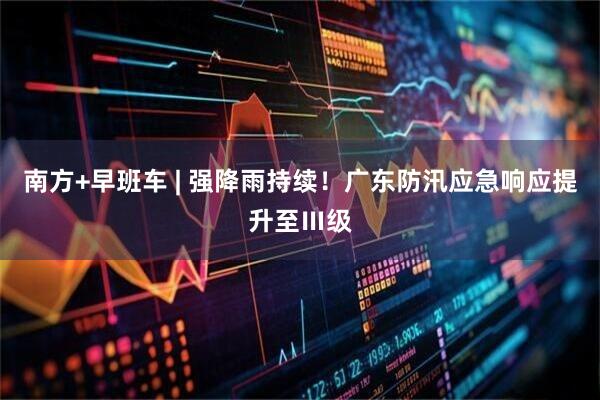 南方+早班车 | 强降雨持续！广东防汛应急响应提升至Ⅲ级