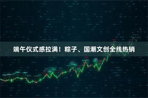 端午仪式感拉满!粽子、国潮文创全线热销