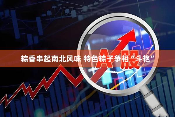 粽香串起南北风味 特色粽子争相“斗艳”