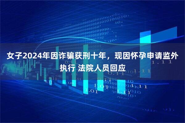 女子2024年因诈骗获刑十年，现因怀孕申请监外执行 法院人员回应