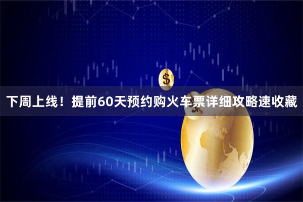 下周上线!提前60天预约购火车票详细攻略速收藏