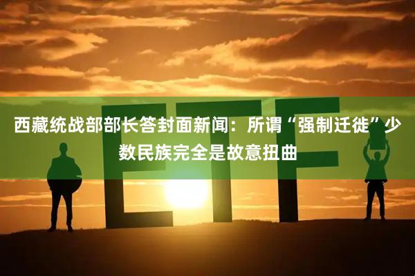 西藏统战部部长答封面新闻:所谓“强制迁徙”少数民族完全是故意扭曲
