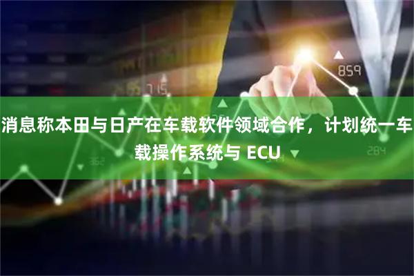 消息称本田与日产在车载软件领域合作，计划统一车载操作系统与 ECU