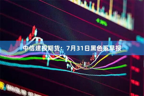 中信建投期货：7月31日黑色系早报